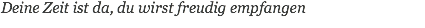 Deine Zeit ist da, du wirst freudig empfangen